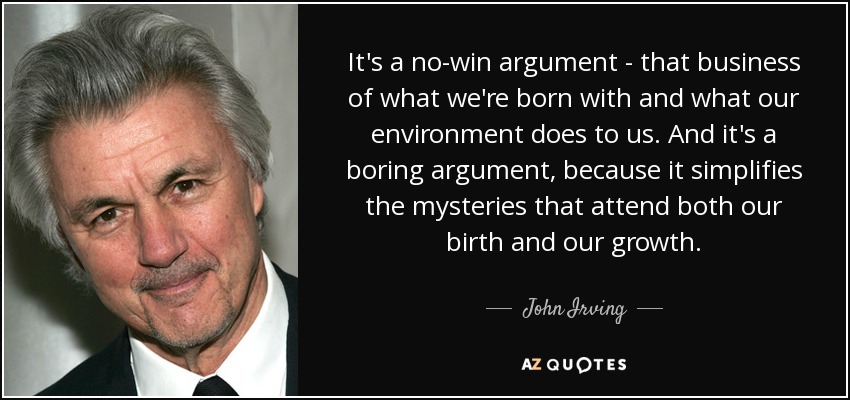It's a no-win argument - that business of what we're born with and what our environment does to us. And it's a boring argument, because it simplifies the mysteries that attend both our birth and our growth. - John Irving