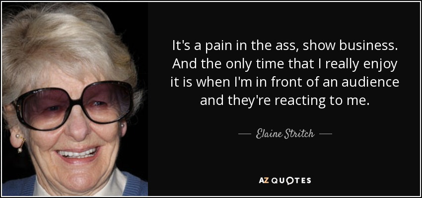 It's a pain in the ass, show business. And the only time that I really enjoy it is when I'm in front of an audience and they're reacting to me. - Elaine Stritch