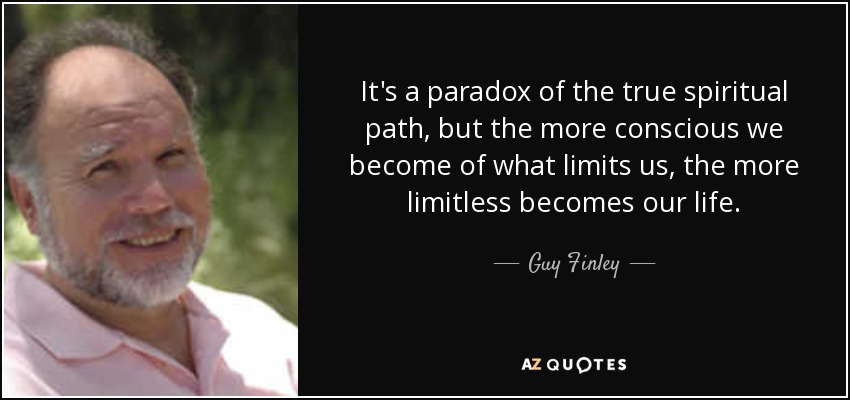 It's a paradox of the true spiritual path, but the more conscious we become of what limits us, the more limitless becomes our life. - Guy Finley