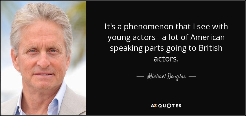 It's a phenomenon that I see with young actors - a lot of American speaking parts going to British actors. - Michael Douglas