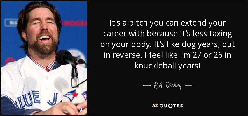 It's a pitch you can extend your career with because it's less taxing on your body. It's like dog years, but in reverse. I feel like I'm 27 or 26 in knuckleball years! - R.A. Dickey