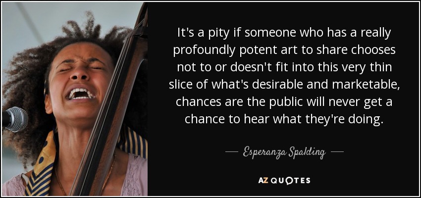 It's a pity if someone who has a really profoundly potent art to share chooses not to or doesn't fit into this very thin slice of what's desirable and marketable, chances are the public will never get a chance to hear what they're doing. - Esperanza Spalding