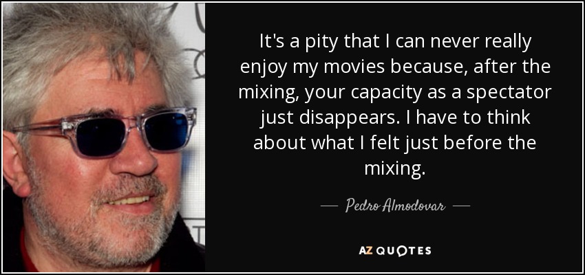 It's a pity that I can never really enjoy my movies because, after the mixing, your capacity as a spectator just disappears. I have to think about what I felt just before the mixing. - Pedro Almodovar