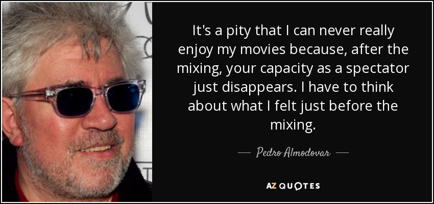 It's a pity that I can never really enjoy my movies because, after the mixing, your capacity as a spectator just disappears. I have to think about what I felt just before the mixing. - Pedro Almodovar