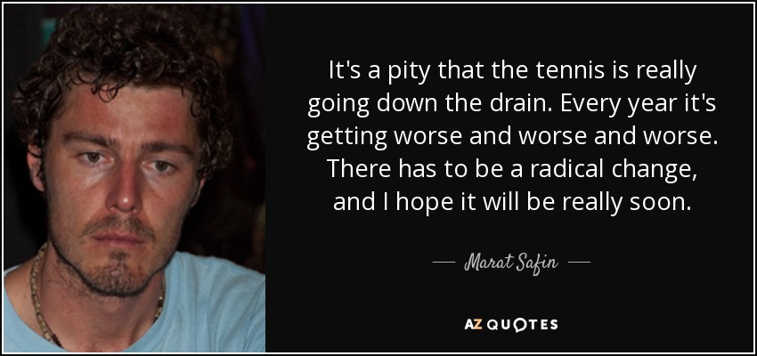 It's a pity that the tennis is really going down the drain. Every year it's getting worse and worse and worse. There has to be a radical change, and I hope it will be really soon. - Marat Safin