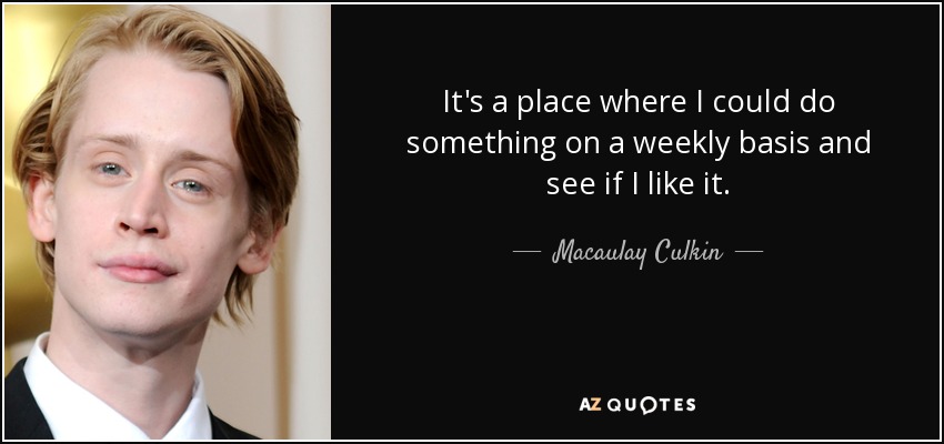 It's a place where I could do something on a weekly basis and see if I like it. - Macaulay Culkin