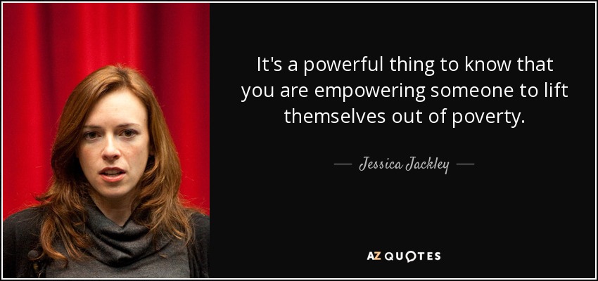 It's a powerful thing to know that you are empowering someone to lift themselves out of poverty. - Jessica Jackley