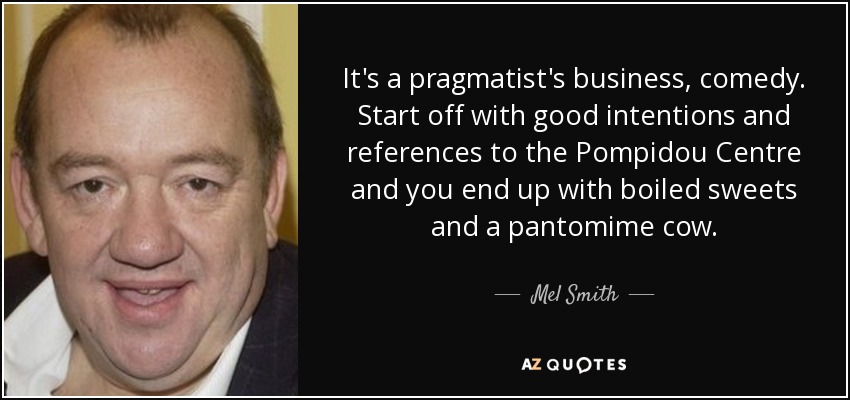 It's a pragmatist's business, comedy. Start off with good intentions and references to the Pompidou Centre and you end up with boiled sweets and a pantomime cow. - Mel Smith