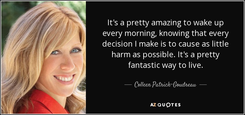 It's a pretty amazing to wake up every morning, knowing that every decision I make is to cause as little harm as possible. It's a pretty fantastic way to live. - Colleen Patrick-Goudreau