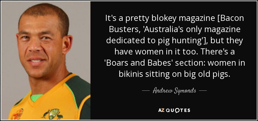 It's a pretty blokey magazine [Bacon Busters, 'Australia's only magazine dedicated to pig hunting'], but they have women in it too. There's a 'Boars and Babes' section: women in bikinis sitting on big old pigs. - Andrew Symonds