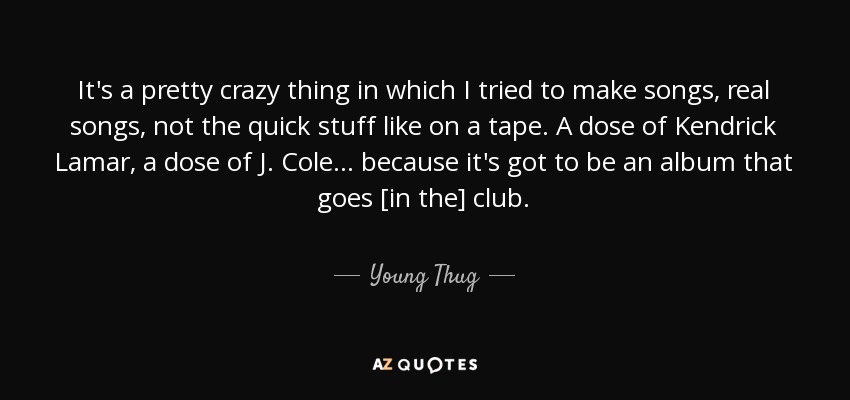 It's a pretty crazy thing in which I tried to make songs, real songs, not the quick stuff like on a tape. A dose of Kendrick Lamar, a dose of J. Cole... because it's got to be an album that goes [in the] club. - Young Thug