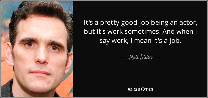 It's a pretty good job being an actor, but it's work sometimes. And when I say work, I mean it's a job. - Matt Dillon