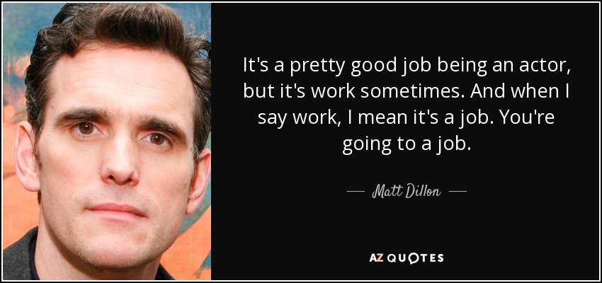 It's a pretty good job being an actor, but it's work sometimes. And when I say work, I mean it's a job. You're going to a job. - Matt Dillon
