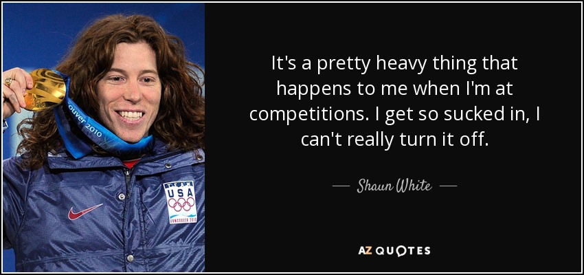 It's a pretty heavy thing that happens to me when I'm at competitions. I get so sucked in, I can't really turn it off. - Shaun White