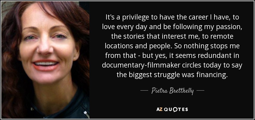 It's a privilege to have the career I have, to love every day and be following my passion, the stories that interest me, to remote locations and people. So nothing stops me from that - but yes, it seems redundant in documentary-filmmaker circles today to say the biggest struggle was financing. - Pietra Brettkelly
