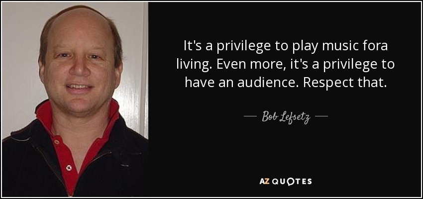 It's a privilege to play music fora living. Even more, it's a privilege to have an audience. Respect that. - Bob Lefsetz