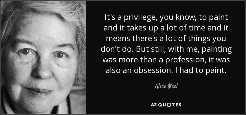 It's a privilege, you know, to paint and it takes up a lot of time and it means there's a lot of things you don't do. But still, with me, painting was more than a profession, it was also an obsession. I had to paint. - Alice Neel