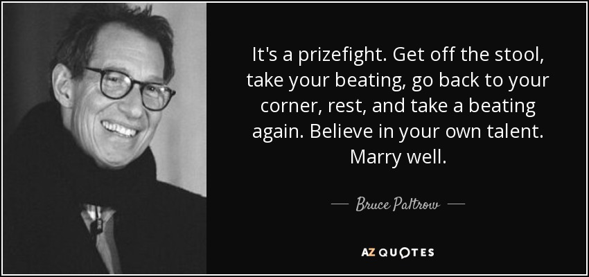 It's a prizefight. Get off the stool, take your beating, go back to your corner, rest, and take a beating again. Believe in your own talent. Marry well. - Bruce Paltrow