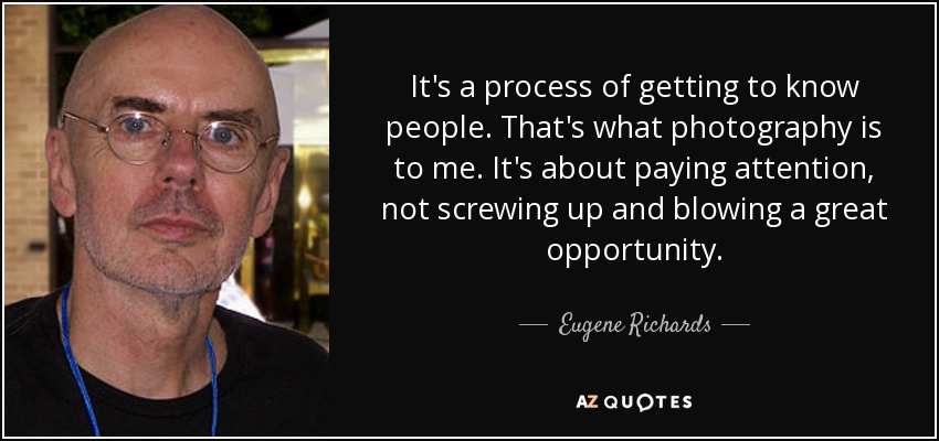 It's a process of getting to know people. That's what photography is to me. It's about paying attention, not screwing up and blowing a great opportunity. - Eugene Richards