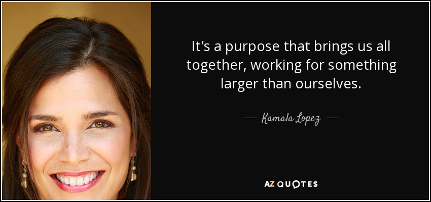 It's a purpose that brings us all together, working for something larger than ourselves. - Kamala Lopez