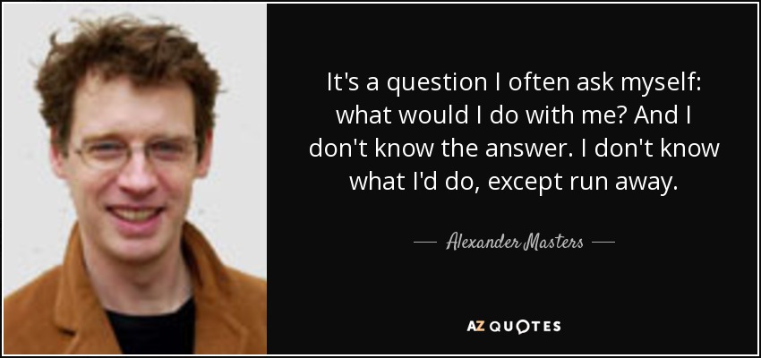 It's a question I often ask myself: what would I do with me? And I don't know the answer. I don't know what I'd do, except run away. - Alexander Masters