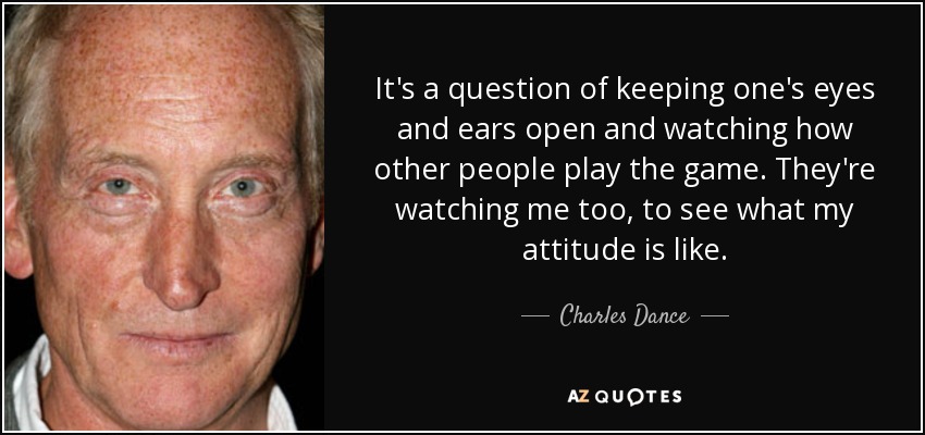 It's a question of keeping one's eyes and ears open and watching how other people play the game. They're watching me too, to see what my attitude is like. - Charles Dance