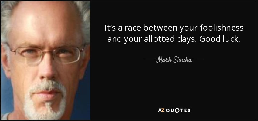It’s a race between your foolishness and your allotted days. Good luck. - Mark Slouka