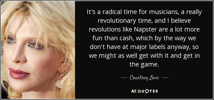 It's a radical time for musicians, a really revolutionary time, and I believe revolutions like Napster are a lot more fun than cash, which by the way we don't have at major labels anyway, so we might as well get with it and get in the game. - Courtney Love