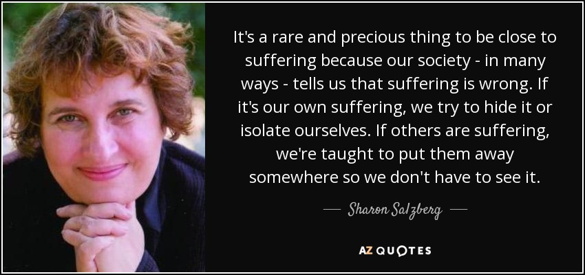 It's a rare and precious thing to be close to suffering because our society - in many ways - tells us that suffering is wrong. If it's our own suffering, we try to hide it or isolate ourselves. If others are suffering, we're taught to put them away somewhere so we don't have to see it. - Sharon Salzberg