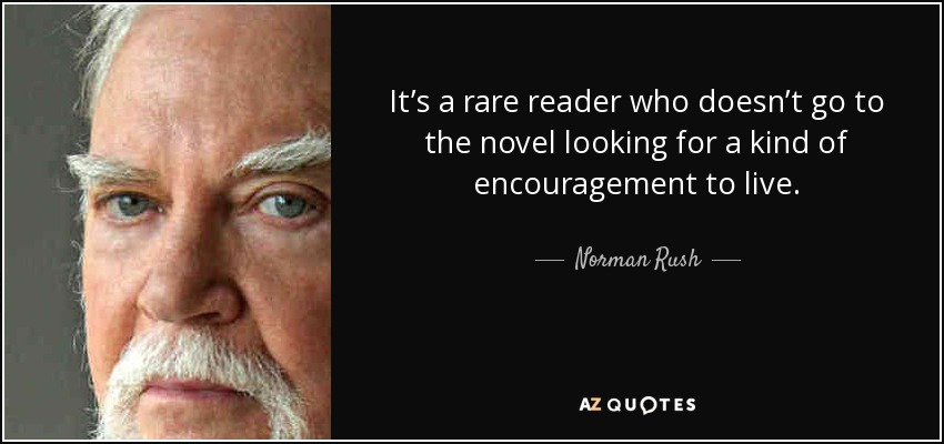 It’s a rare reader who doesn’t go to the novel looking for a kind of encouragement to live. - Norman Rush