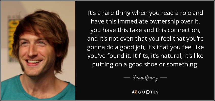 It's a rare thing when you read a role and have this immediate ownership over it, you have this take and this connection, and it's not even that you feel that you're gonna do a good job, it's that you feel like you've found it. It fits, it's natural; it's like putting on a good shoe or something. - Fran Kranz