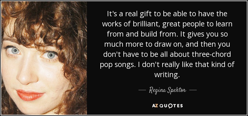 It's a real gift to be able to have the works of brilliant, great people to learn from and build from. It gives you so much more to draw on, and then you don't have to be all about three-chord pop songs. I don't really like that kind of writing. - Regina Spektor
