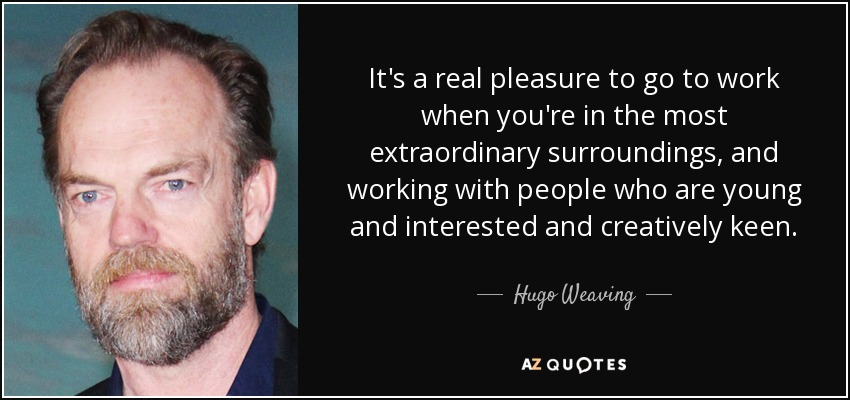 It's a real pleasure to go to work when you're in the most extraordinary surroundings, and working with people who are young and interested and creatively keen. - Hugo Weaving