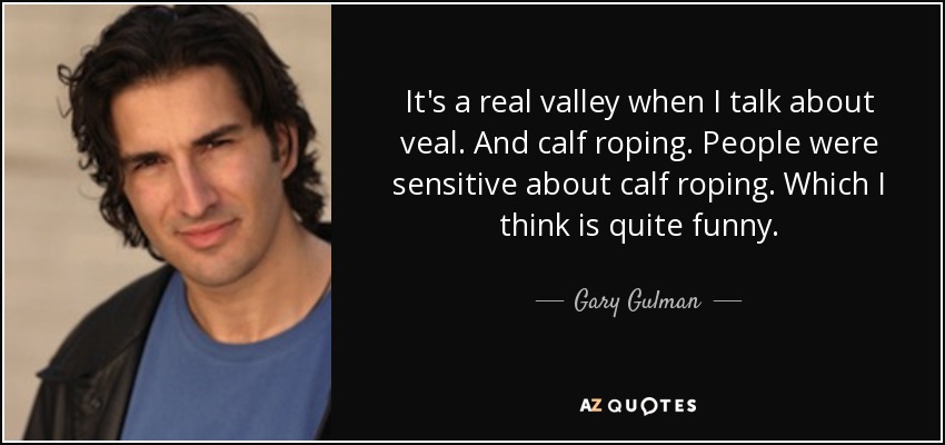 It's a real valley when I talk about veal. And calf roping. People were sensitive about calf roping. Which I think is quite funny. - Gary Gulman