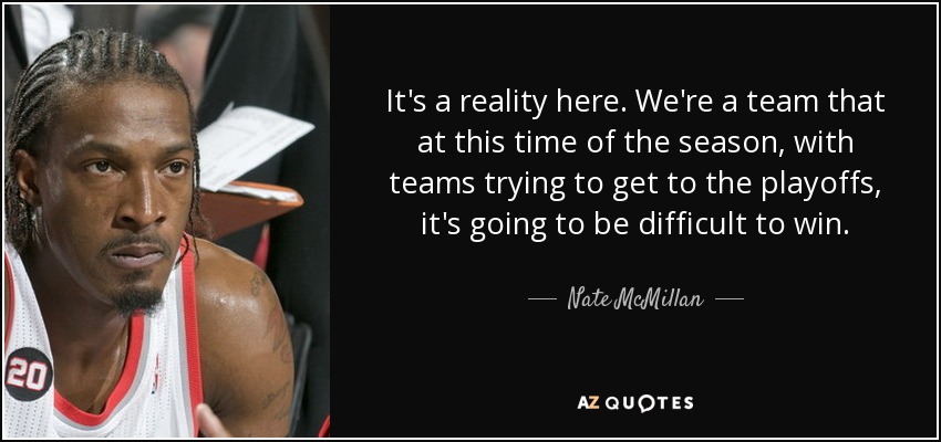It's a reality here. We're a team that at this time of the season, with teams trying to get to the playoffs, it's going to be difficult to win. - Nate McMillan