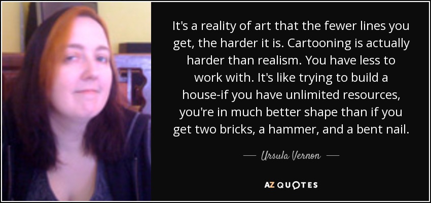 It's a reality of art that the fewer lines you get, the harder it is. Cartooning is actually harder than realism. You have less to work with. It's like trying to build a house-if you have unlimited resources, you're in much better shape than if you get two bricks, a hammer, and a bent nail. - Ursula Vernon