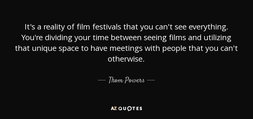 It's a reality of film festivals that you can't see everything. You're dividing your time between seeing films and utilizing that unique space to have meetings with people that you can't otherwise. - Thom Powers