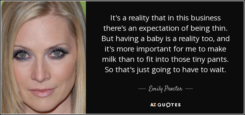 It's a reality that in this business there's an expectation of being thin. But having a baby is a reality too, and it's more important for me to make milk than to fit into those tiny pants. So that's just going to have to wait. - Emily Procter