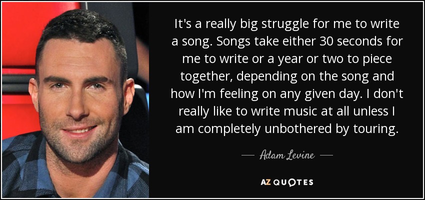 It's a really big struggle for me to write a song. Songs take either 30 seconds for me to write or a year or two to piece together, depending on the song and how I'm feeling on any given day. I don't really like to write music at all unless I am completely unbothered by touring. - Adam Levine