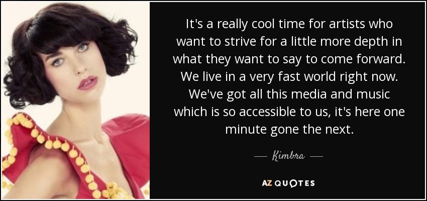 It's a really cool time for artists who want to strive for a little more depth in what they want to say to come forward. We live in a very fast world right now. We've got all this media and music which is so accessible to us, it's here one minute gone the next. - Kimbra
