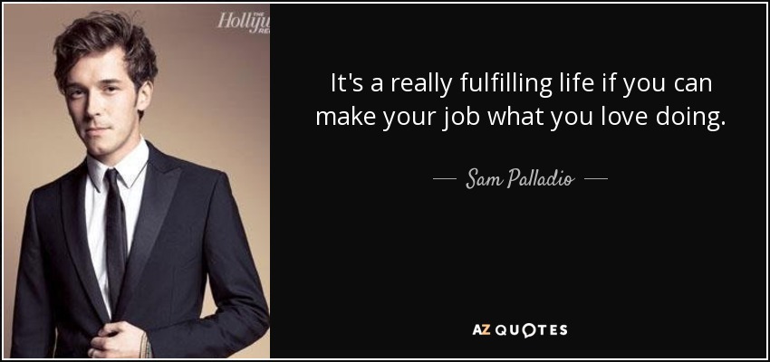 It's a really fulfilling life if you can make your job what you love doing. - Sam Palladio