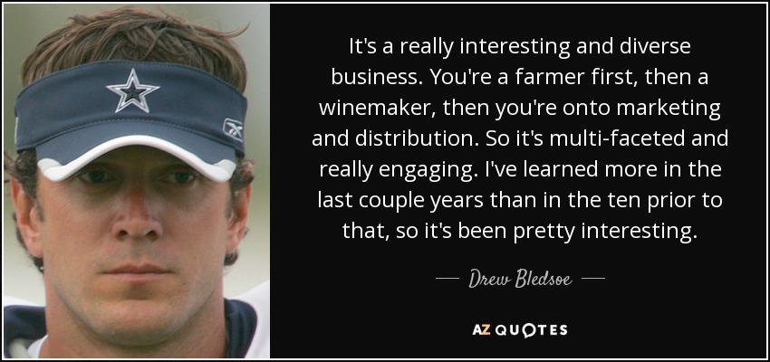 It's a really interesting and diverse business. You're a farmer first, then a winemaker, then you're onto marketing and distribution. So it's multi-faceted and really engaging. I've learned more in the last couple years than in the ten prior to that, so it's been pretty interesting. - Drew Bledsoe