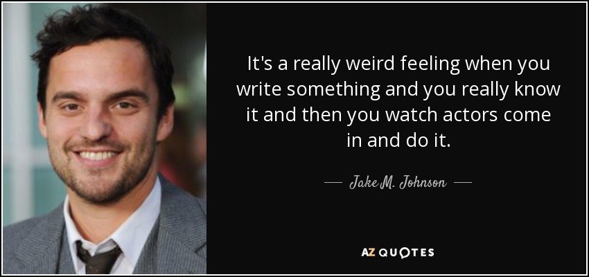 It's a really weird feeling when you write something and you really know it and then you watch actors come in and do it. - Jake M. Johnson