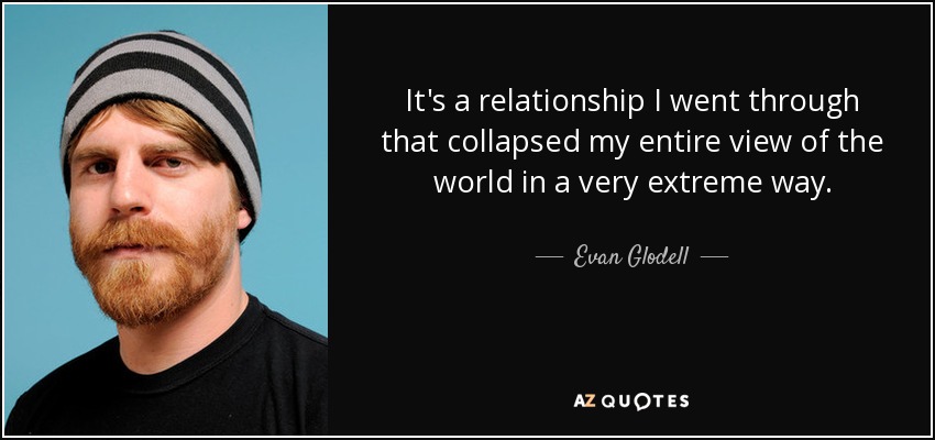 It's a relationship I went through that collapsed my entire view of the world in a very extreme way. - Evan Glodell