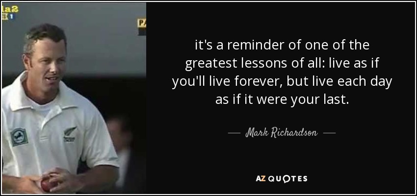 it's a reminder of one of the greatest lessons of all: live as if you'll live forever, but live each day as if it were your last. - Mark Richardson