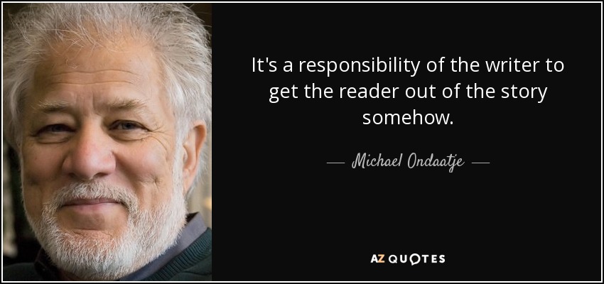It's a responsibility of the writer to get the reader out of the story somehow. - Michael Ondaatje