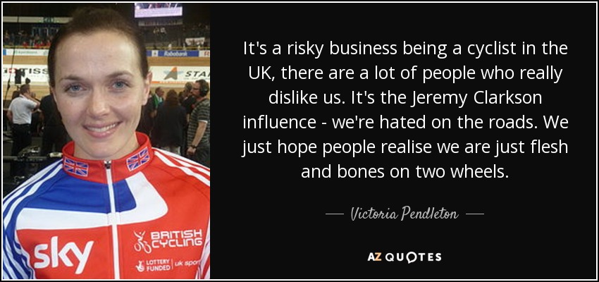 It's a risky business being a cyclist in the UK, there are a lot of people who really dislike us. It's the Jeremy Clarkson influence - we're hated on the roads. We just hope people realise we are just flesh and bones on two wheels. - Victoria Pendleton