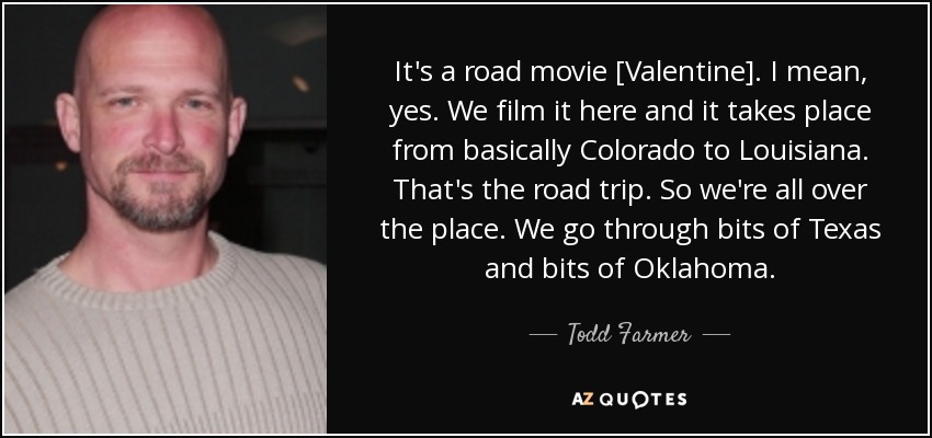 It's a road movie [Valentine]. I mean, yes. We film it here and it takes place from basically Colorado to Louisiana. That's the road trip. So we're all over the place. We go through bits of Texas and bits of Oklahoma. - Todd Farmer