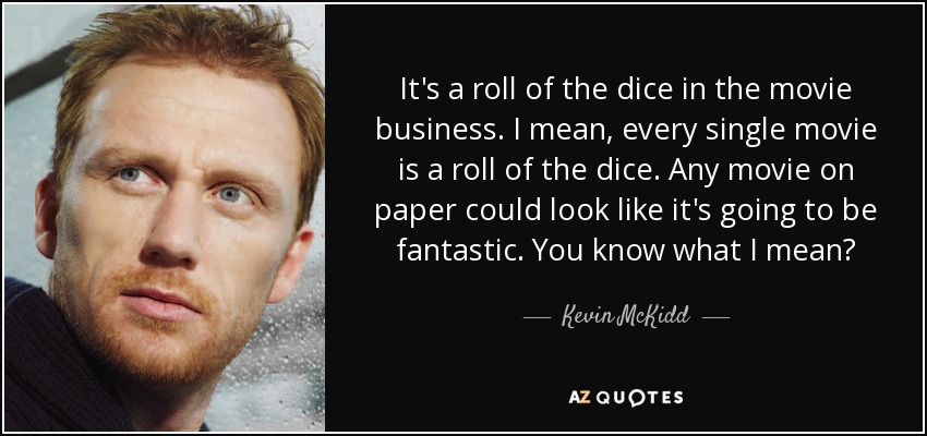 It's a roll of the dice in the movie business. I mean, every single movie is a roll of the dice. Any movie on paper could look like it's going to be fantastic. You know what I mean? - Kevin McKidd