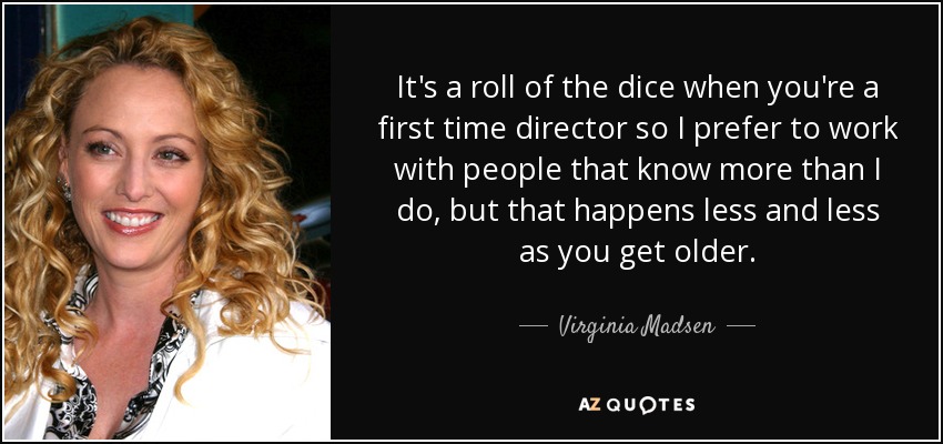 It's a roll of the dice when you're a first time director so I prefer to work with people that know more than I do, but that happens less and less as you get older. - Virginia Madsen